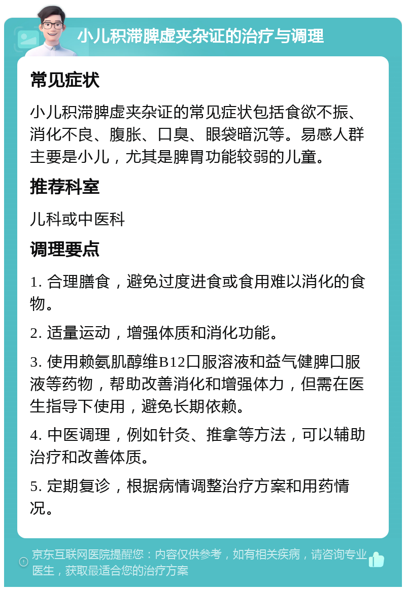 小儿积滞脾虚夹杂证的治疗与调理 常见症状 小儿积滞脾虚夹杂证的常见症状包括食欲不振、消化不良、腹胀、口臭、眼袋暗沉等。易感人群主要是小儿，尤其是脾胃功能较弱的儿童。 推荐科室 儿科或中医科 调理要点 1. 合理膳食，避免过度进食或食用难以消化的食物。 2. 适量运动，增强体质和消化功能。 3. 使用赖氨肌醇维B12口服溶液和益气健脾口服液等药物，帮助改善消化和增强体力，但需在医生指导下使用，避免长期依赖。 4. 中医调理，例如针灸、推拿等方法，可以辅助治疗和改善体质。 5. 定期复诊，根据病情调整治疗方案和用药情况。