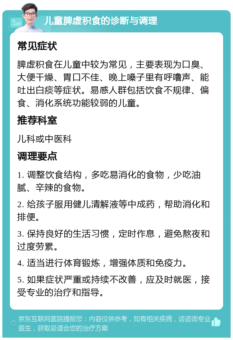 儿童脾虚积食的诊断与调理 常见症状 脾虚积食在儿童中较为常见，主要表现为口臭、大便干燥、胃口不佳、晚上嗓子里有呼噜声、能吐出白痰等症状。易感人群包括饮食不规律、偏食、消化系统功能较弱的儿童。 推荐科室 儿科或中医科 调理要点 1. 调整饮食结构，多吃易消化的食物，少吃油腻、辛辣的食物。 2. 给孩子服用健儿清解液等中成药，帮助消化和排便。 3. 保持良好的生活习惯，定时作息，避免熬夜和过度劳累。 4. 适当进行体育锻炼，增强体质和免疫力。 5. 如果症状严重或持续不改善，应及时就医，接受专业的治疗和指导。