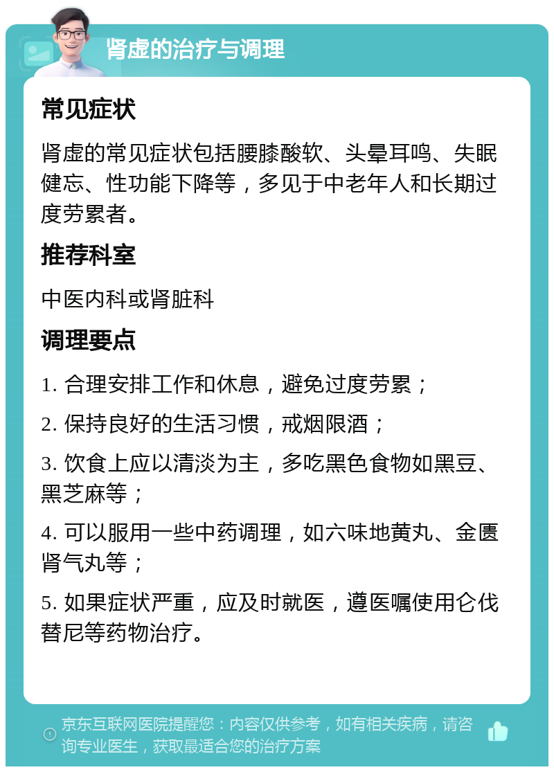 肾虚的治疗与调理 常见症状 肾虚的常见症状包括腰膝酸软、头晕耳鸣、失眠健忘、性功能下降等，多见于中老年人和长期过度劳累者。 推荐科室 中医内科或肾脏科 调理要点 1. 合理安排工作和休息，避免过度劳累； 2. 保持良好的生活习惯，戒烟限酒； 3. 饮食上应以清淡为主，多吃黑色食物如黑豆、黑芝麻等； 4. 可以服用一些中药调理，如六味地黄丸、金匮肾气丸等； 5. 如果症状严重，应及时就医，遵医嘱使用仑伐替尼等药物治疗。