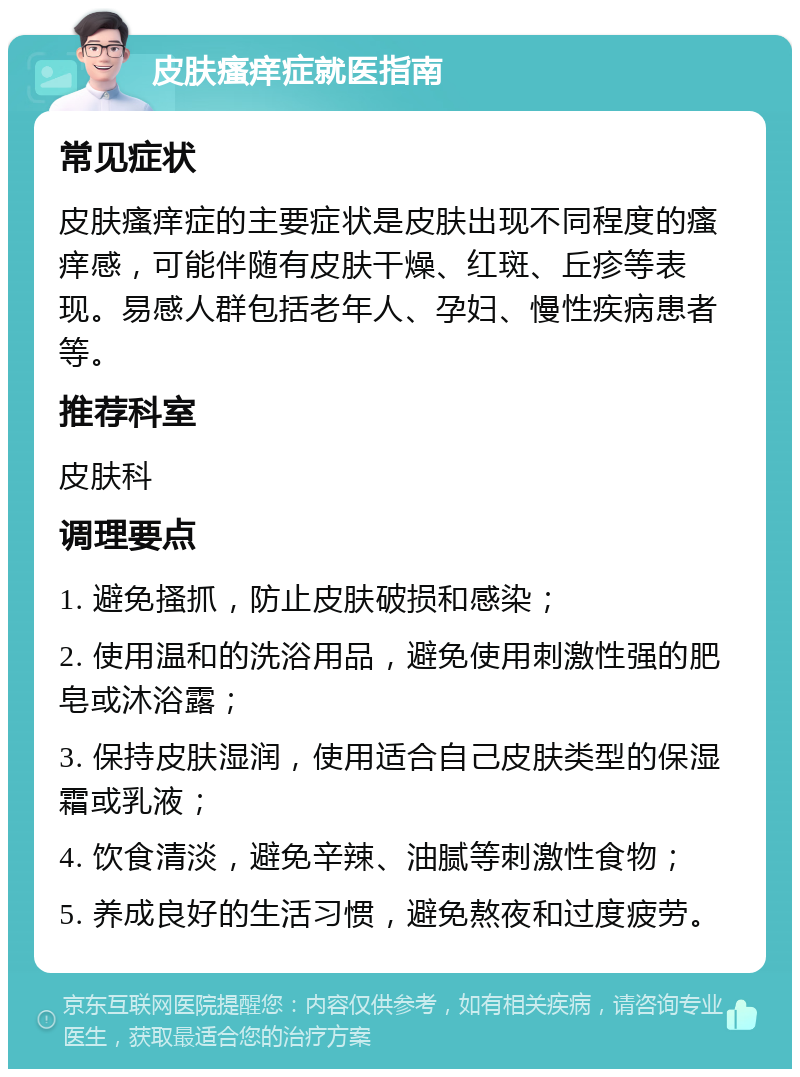 皮肤瘙痒症就医指南 常见症状 皮肤瘙痒症的主要症状是皮肤出现不同程度的瘙痒感，可能伴随有皮肤干燥、红斑、丘疹等表现。易感人群包括老年人、孕妇、慢性疾病患者等。 推荐科室 皮肤科 调理要点 1. 避免搔抓，防止皮肤破损和感染； 2. 使用温和的洗浴用品，避免使用刺激性强的肥皂或沐浴露； 3. 保持皮肤湿润，使用适合自己皮肤类型的保湿霜或乳液； 4. 饮食清淡，避免辛辣、油腻等刺激性食物； 5. 养成良好的生活习惯，避免熬夜和过度疲劳。