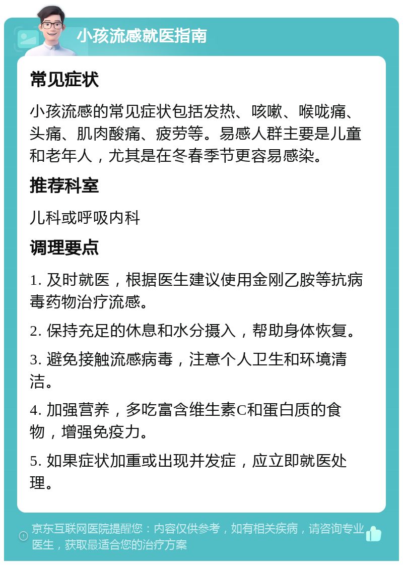 小孩流感就医指南 常见症状 小孩流感的常见症状包括发热、咳嗽、喉咙痛、头痛、肌肉酸痛、疲劳等。易感人群主要是儿童和老年人，尤其是在冬春季节更容易感染。 推荐科室 儿科或呼吸内科 调理要点 1. 及时就医，根据医生建议使用金刚乙胺等抗病毒药物治疗流感。 2. 保持充足的休息和水分摄入，帮助身体恢复。 3. 避免接触流感病毒，注意个人卫生和环境清洁。 4. 加强营养，多吃富含维生素C和蛋白质的食物，增强免疫力。 5. 如果症状加重或出现并发症，应立即就医处理。