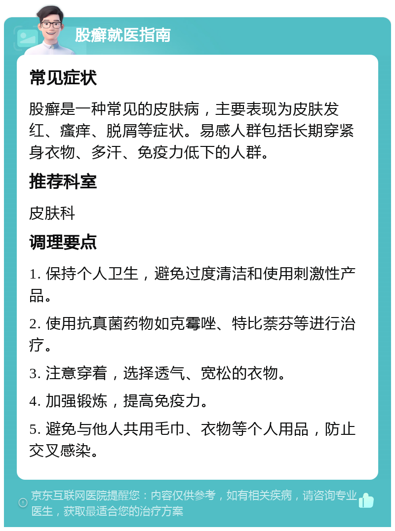 股癣就医指南 常见症状 股癣是一种常见的皮肤病，主要表现为皮肤发红、瘙痒、脱屑等症状。易感人群包括长期穿紧身衣物、多汗、免疫力低下的人群。 推荐科室 皮肤科 调理要点 1. 保持个人卫生，避免过度清洁和使用刺激性产品。 2. 使用抗真菌药物如克霉唑、特比萘芬等进行治疗。 3. 注意穿着，选择透气、宽松的衣物。 4. 加强锻炼，提高免疫力。 5. 避免与他人共用毛巾、衣物等个人用品，防止交叉感染。