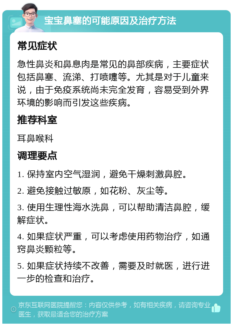 宝宝鼻塞的可能原因及治疗方法 常见症状 急性鼻炎和鼻息肉是常见的鼻部疾病，主要症状包括鼻塞、流涕、打喷嚏等。尤其是对于儿童来说，由于免疫系统尚未完全发育，容易受到外界环境的影响而引发这些疾病。 推荐科室 耳鼻喉科 调理要点 1. 保持室内空气湿润，避免干燥刺激鼻腔。 2. 避免接触过敏原，如花粉、灰尘等。 3. 使用生理性海水洗鼻，可以帮助清洁鼻腔，缓解症状。 4. 如果症状严重，可以考虑使用药物治疗，如通窍鼻炎颗粒等。 5. 如果症状持续不改善，需要及时就医，进行进一步的检查和治疗。