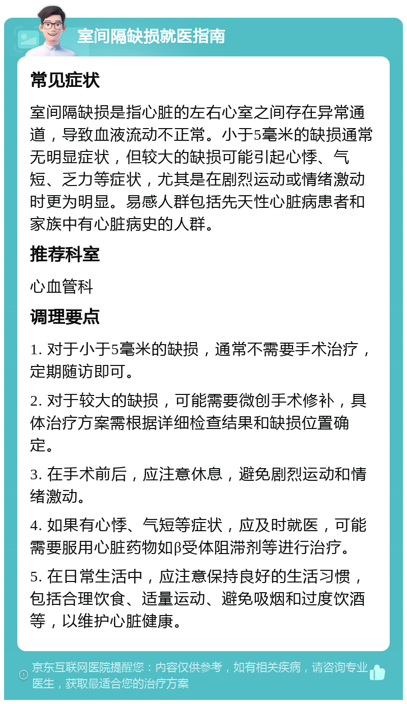 室间隔缺损就医指南 常见症状 室间隔缺损是指心脏的左右心室之间存在异常通道，导致血液流动不正常。小于5毫米的缺损通常无明显症状，但较大的缺损可能引起心悸、气短、乏力等症状，尤其是在剧烈运动或情绪激动时更为明显。易感人群包括先天性心脏病患者和家族中有心脏病史的人群。 推荐科室 心血管科 调理要点 1. 对于小于5毫米的缺损，通常不需要手术治疗，定期随访即可。 2. 对于较大的缺损，可能需要微创手术修补，具体治疗方案需根据详细检查结果和缺损位置确定。 3. 在手术前后，应注意休息，避免剧烈运动和情绪激动。 4. 如果有心悸、气短等症状，应及时就医，可能需要服用心脏药物如β受体阻滞剂等进行治疗。 5. 在日常生活中，应注意保持良好的生活习惯，包括合理饮食、适量运动、避免吸烟和过度饮酒等，以维护心脏健康。