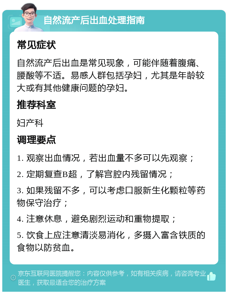 自然流产后出血处理指南 常见症状 自然流产后出血是常见现象，可能伴随着腹痛、腰酸等不适。易感人群包括孕妇，尤其是年龄较大或有其他健康问题的孕妇。 推荐科室 妇产科 调理要点 1. 观察出血情况，若出血量不多可以先观察； 2. 定期复查B超，了解宫腔内残留情况； 3. 如果残留不多，可以考虑口服新生化颗粒等药物保守治疗； 4. 注意休息，避免剧烈运动和重物提取； 5. 饮食上应注意清淡易消化，多摄入富含铁质的食物以防贫血。