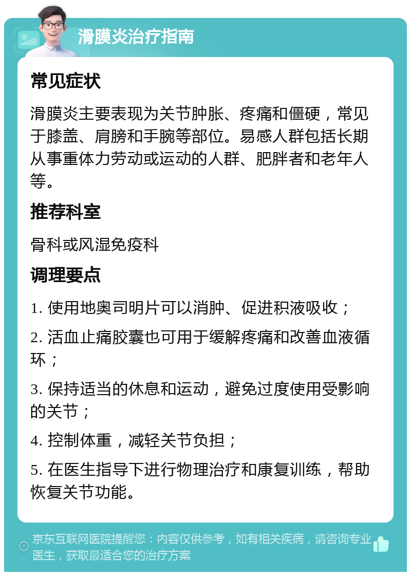 滑膜炎治疗指南 常见症状 滑膜炎主要表现为关节肿胀、疼痛和僵硬，常见于膝盖、肩膀和手腕等部位。易感人群包括长期从事重体力劳动或运动的人群、肥胖者和老年人等。 推荐科室 骨科或风湿免疫科 调理要点 1. 使用地奥司明片可以消肿、促进积液吸收； 2. 活血止痛胶囊也可用于缓解疼痛和改善血液循环； 3. 保持适当的休息和运动，避免过度使用受影响的关节； 4. 控制体重，减轻关节负担； 5. 在医生指导下进行物理治疗和康复训练，帮助恢复关节功能。