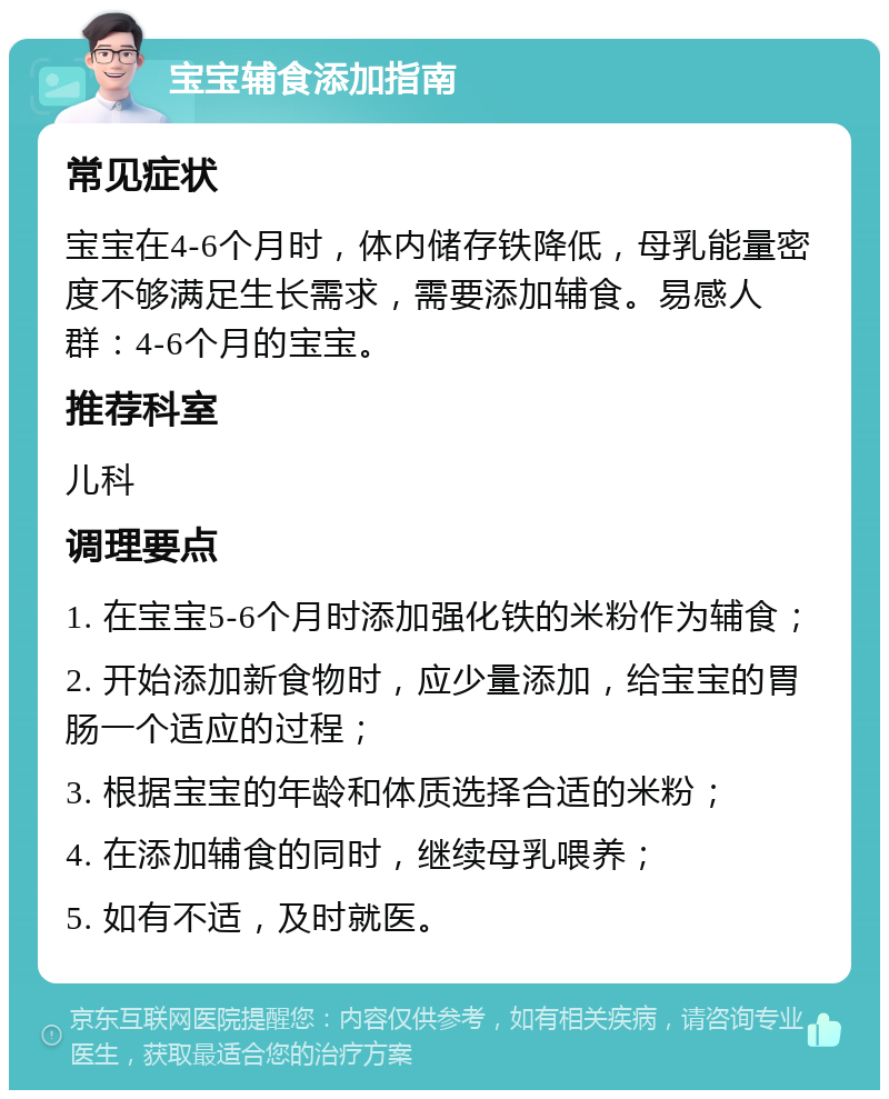 宝宝辅食添加指南 常见症状 宝宝在4-6个月时，体内储存铁降低，母乳能量密度不够满足生长需求，需要添加辅食。易感人群：4-6个月的宝宝。 推荐科室 儿科 调理要点 1. 在宝宝5-6个月时添加强化铁的米粉作为辅食； 2. 开始添加新食物时，应少量添加，给宝宝的胃肠一个适应的过程； 3. 根据宝宝的年龄和体质选择合适的米粉； 4. 在添加辅食的同时，继续母乳喂养； 5. 如有不适，及时就医。