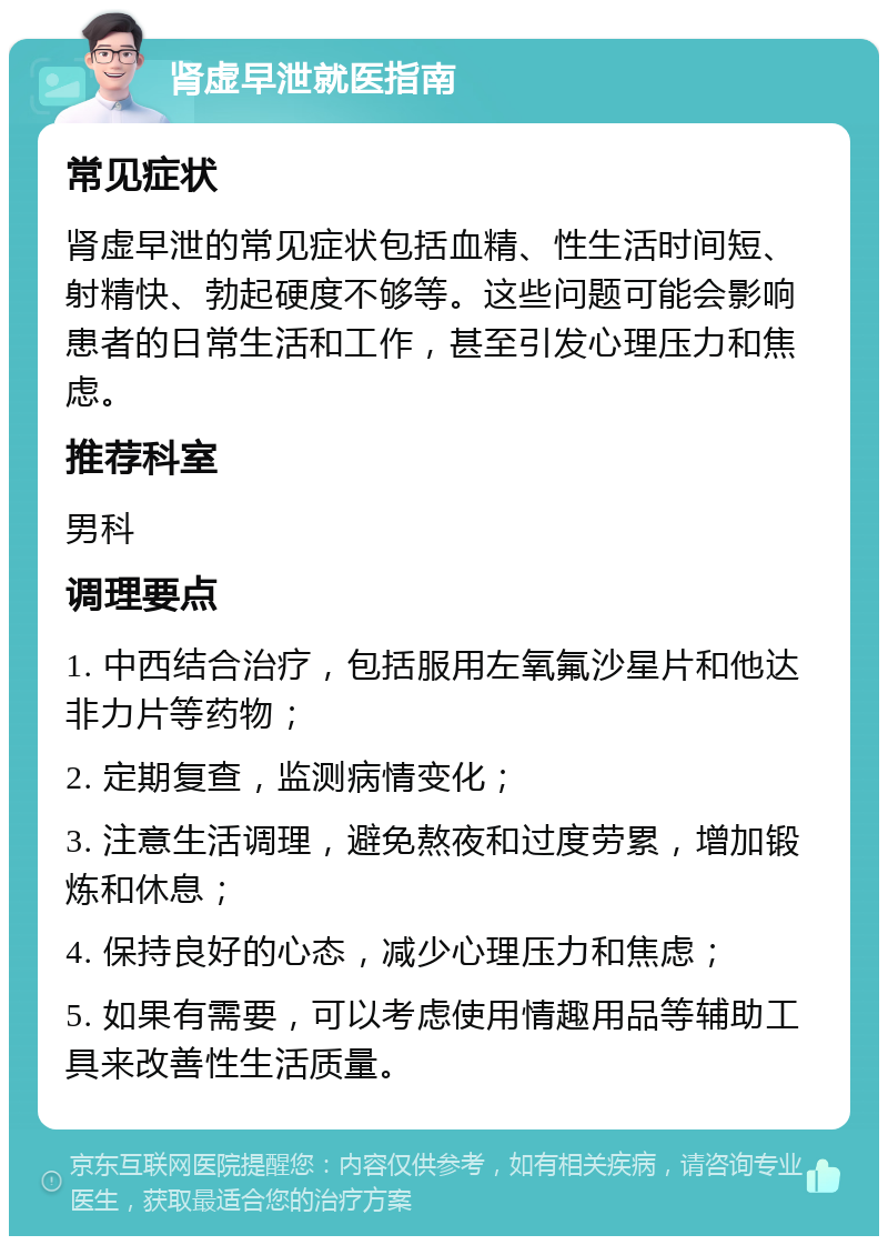 肾虚早泄就医指南 常见症状 肾虚早泄的常见症状包括血精、性生活时间短、射精快、勃起硬度不够等。这些问题可能会影响患者的日常生活和工作，甚至引发心理压力和焦虑。 推荐科室 男科 调理要点 1. 中西结合治疗，包括服用左氧氟沙星片和他达非力片等药物； 2. 定期复查，监测病情变化； 3. 注意生活调理，避免熬夜和过度劳累，增加锻炼和休息； 4. 保持良好的心态，减少心理压力和焦虑； 5. 如果有需要，可以考虑使用情趣用品等辅助工具来改善性生活质量。