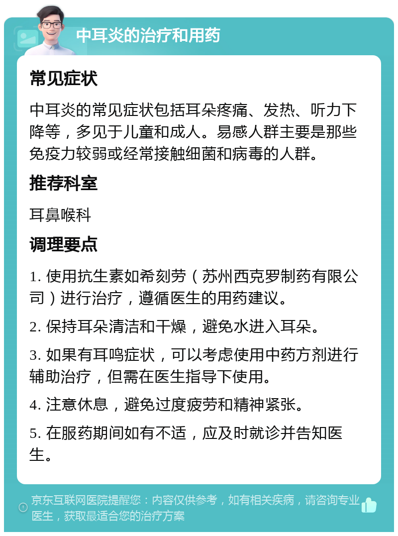 中耳炎的治疗和用药 常见症状 中耳炎的常见症状包括耳朵疼痛、发热、听力下降等，多见于儿童和成人。易感人群主要是那些免疫力较弱或经常接触细菌和病毒的人群。 推荐科室 耳鼻喉科 调理要点 1. 使用抗生素如希刻劳（苏州西克罗制药有限公司）进行治疗，遵循医生的用药建议。 2. 保持耳朵清洁和干燥，避免水进入耳朵。 3. 如果有耳鸣症状，可以考虑使用中药方剂进行辅助治疗，但需在医生指导下使用。 4. 注意休息，避免过度疲劳和精神紧张。 5. 在服药期间如有不适，应及时就诊并告知医生。