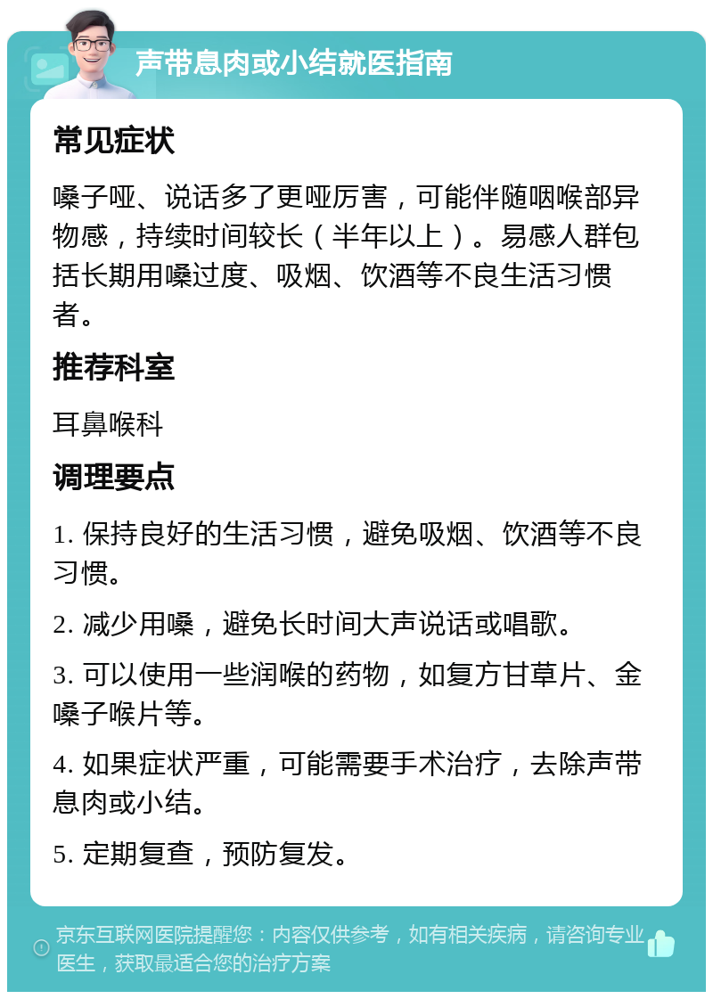 声带息肉或小结就医指南 常见症状 嗓子哑、说话多了更哑厉害，可能伴随咽喉部异物感，持续时间较长（半年以上）。易感人群包括长期用嗓过度、吸烟、饮酒等不良生活习惯者。 推荐科室 耳鼻喉科 调理要点 1. 保持良好的生活习惯，避免吸烟、饮酒等不良习惯。 2. 减少用嗓，避免长时间大声说话或唱歌。 3. 可以使用一些润喉的药物，如复方甘草片、金嗓子喉片等。 4. 如果症状严重，可能需要手术治疗，去除声带息肉或小结。 5. 定期复查，预防复发。