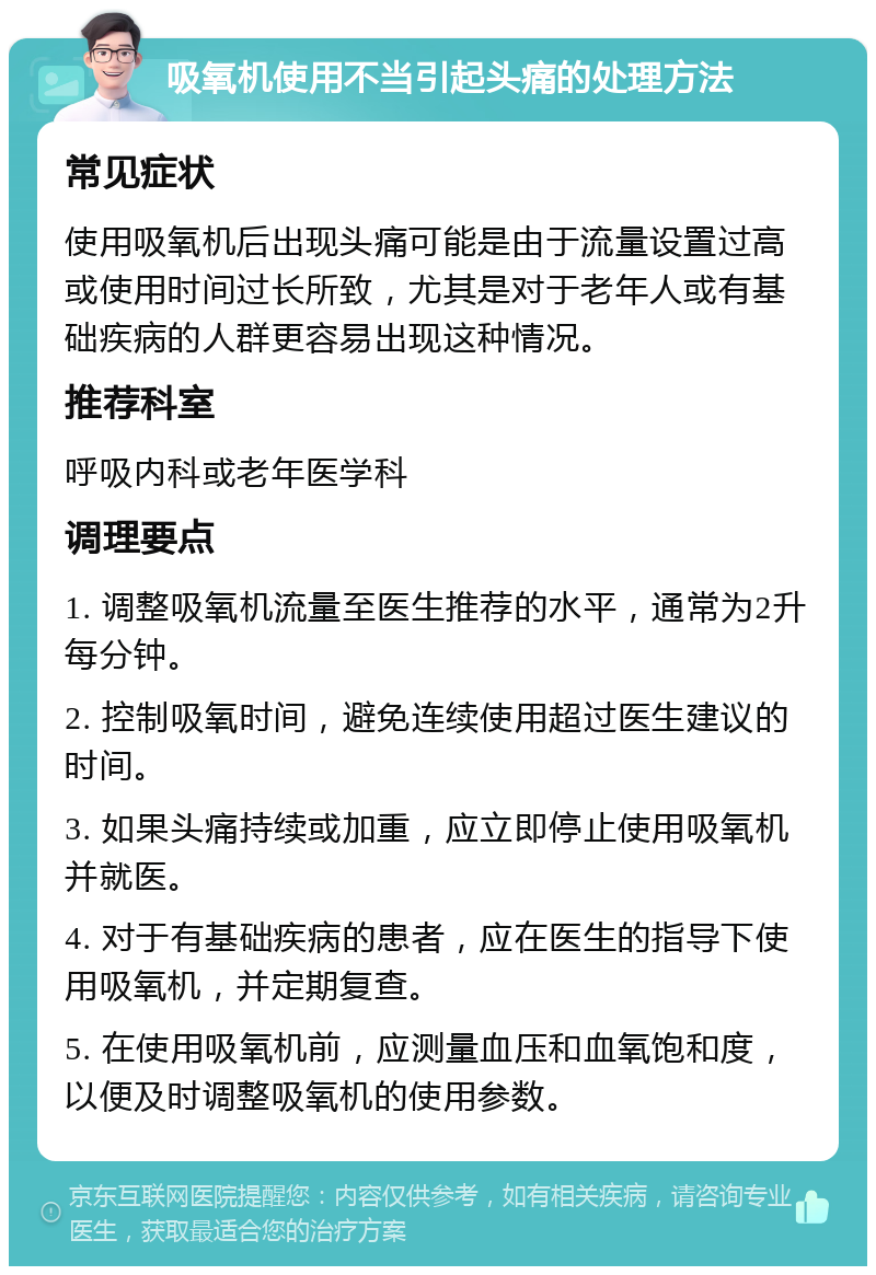 吸氧机使用不当引起头痛的处理方法 常见症状 使用吸氧机后出现头痛可能是由于流量设置过高或使用时间过长所致，尤其是对于老年人或有基础疾病的人群更容易出现这种情况。 推荐科室 呼吸内科或老年医学科 调理要点 1. 调整吸氧机流量至医生推荐的水平，通常为2升每分钟。 2. 控制吸氧时间，避免连续使用超过医生建议的时间。 3. 如果头痛持续或加重，应立即停止使用吸氧机并就医。 4. 对于有基础疾病的患者，应在医生的指导下使用吸氧机，并定期复查。 5. 在使用吸氧机前，应测量血压和血氧饱和度，以便及时调整吸氧机的使用参数。