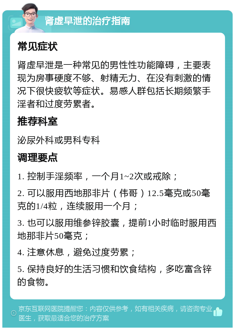 肾虚早泄的治疗指南 常见症状 肾虚早泄是一种常见的男性性功能障碍，主要表现为房事硬度不够、射精无力、在没有刺激的情况下很快疲软等症状。易感人群包括长期频繁手淫者和过度劳累者。 推荐科室 泌尿外科或男科专科 调理要点 1. 控制手淫频率，一个月1~2次或戒除； 2. 可以服用西地那非片（伟哥）12.5毫克或50毫克的1/4粒，连续服用一个月； 3. 也可以服用维参锌胶囊，提前1小时临时服用西地那非片50毫克； 4. 注意休息，避免过度劳累； 5. 保持良好的生活习惯和饮食结构，多吃富含锌的食物。