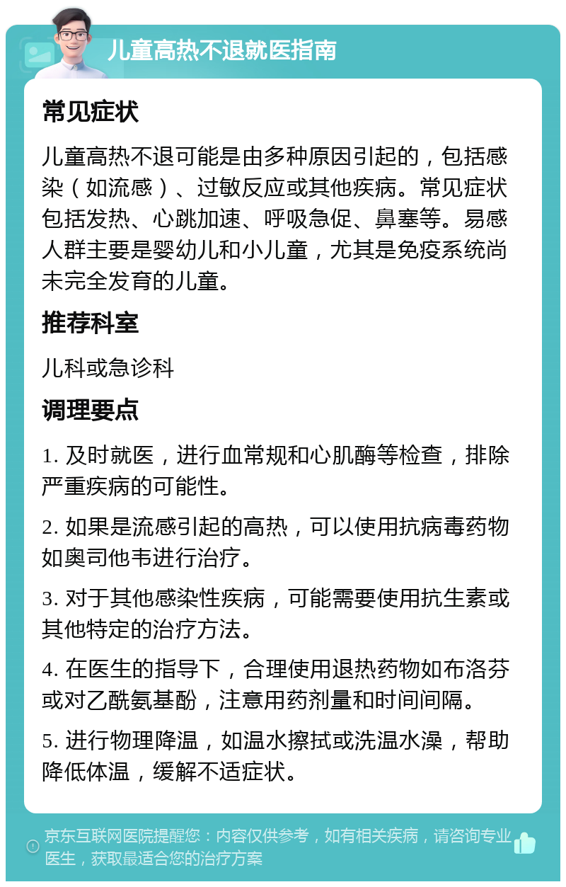 儿童高热不退就医指南 常见症状 儿童高热不退可能是由多种原因引起的，包括感染（如流感）、过敏反应或其他疾病。常见症状包括发热、心跳加速、呼吸急促、鼻塞等。易感人群主要是婴幼儿和小儿童，尤其是免疫系统尚未完全发育的儿童。 推荐科室 儿科或急诊科 调理要点 1. 及时就医，进行血常规和心肌酶等检查，排除严重疾病的可能性。 2. 如果是流感引起的高热，可以使用抗病毒药物如奥司他韦进行治疗。 3. 对于其他感染性疾病，可能需要使用抗生素或其他特定的治疗方法。 4. 在医生的指导下，合理使用退热药物如布洛芬或对乙酰氨基酚，注意用药剂量和时间间隔。 5. 进行物理降温，如温水擦拭或洗温水澡，帮助降低体温，缓解不适症状。