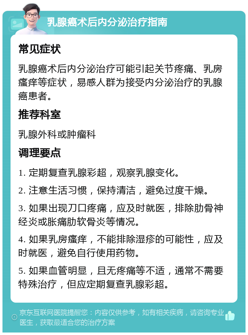 乳腺癌术后内分泌治疗指南 常见症状 乳腺癌术后内分泌治疗可能引起关节疼痛、乳房瘙痒等症状，易感人群为接受内分泌治疗的乳腺癌患者。 推荐科室 乳腺外科或肿瘤科 调理要点 1. 定期复查乳腺彩超，观察乳腺变化。 2. 注意生活习惯，保持清洁，避免过度干燥。 3. 如果出现刀口疼痛，应及时就医，排除肋骨神经炎或胀痛肋软骨炎等情况。 4. 如果乳房瘙痒，不能排除湿疹的可能性，应及时就医，避免自行使用药物。 5. 如果血管明显，且无疼痛等不适，通常不需要特殊治疗，但应定期复查乳腺彩超。