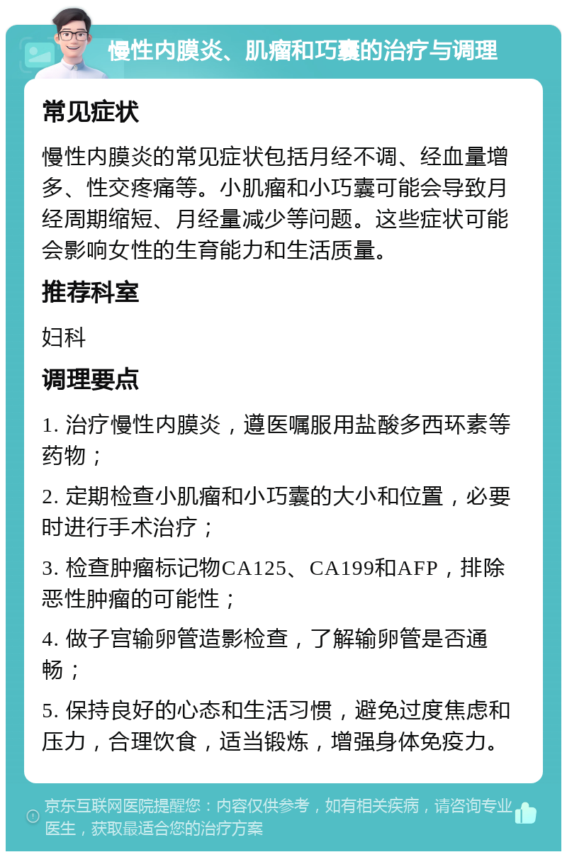 慢性内膜炎、肌瘤和巧囊的治疗与调理 常见症状 慢性内膜炎的常见症状包括月经不调、经血量增多、性交疼痛等。小肌瘤和小巧囊可能会导致月经周期缩短、月经量减少等问题。这些症状可能会影响女性的生育能力和生活质量。 推荐科室 妇科 调理要点 1. 治疗慢性内膜炎，遵医嘱服用盐酸多西环素等药物； 2. 定期检查小肌瘤和小巧囊的大小和位置，必要时进行手术治疗； 3. 检查肿瘤标记物CA125、CA199和AFP，排除恶性肿瘤的可能性； 4. 做子宫输卵管造影检查，了解输卵管是否通畅； 5. 保持良好的心态和生活习惯，避免过度焦虑和压力，合理饮食，适当锻炼，增强身体免疫力。