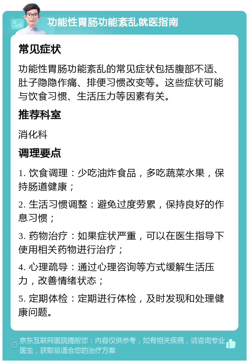 功能性胃肠功能紊乱就医指南 常见症状 功能性胃肠功能紊乱的常见症状包括腹部不适、肚子隐隐作痛、排便习惯改变等。这些症状可能与饮食习惯、生活压力等因素有关。 推荐科室 消化科 调理要点 1. 饮食调理：少吃油炸食品，多吃蔬菜水果，保持肠道健康； 2. 生活习惯调整：避免过度劳累，保持良好的作息习惯； 3. 药物治疗：如果症状严重，可以在医生指导下使用相关药物进行治疗； 4. 心理疏导：通过心理咨询等方式缓解生活压力，改善情绪状态； 5. 定期体检：定期进行体检，及时发现和处理健康问题。