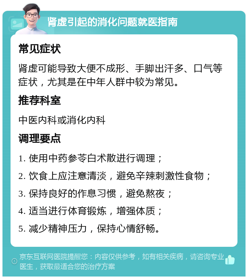 肾虚引起的消化问题就医指南 常见症状 肾虚可能导致大便不成形、手脚出汗多、口气等症状，尤其是在中年人群中较为常见。 推荐科室 中医内科或消化内科 调理要点 1. 使用中药参苓白术散进行调理； 2. 饮食上应注意清淡，避免辛辣刺激性食物； 3. 保持良好的作息习惯，避免熬夜； 4. 适当进行体育锻炼，增强体质； 5. 减少精神压力，保持心情舒畅。