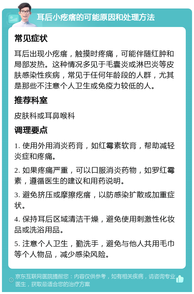 耳后小疙瘩的可能原因和处理方法 常见症状 耳后出现小疙瘩，触摸时疼痛，可能伴随红肿和局部发热。这种情况多见于毛囊炎或淋巴炎等皮肤感染性疾病，常见于任何年龄段的人群，尤其是那些不注意个人卫生或免疫力较低的人。 推荐科室 皮肤科或耳鼻喉科 调理要点 1. 使用外用消炎药膏，如红霉素软膏，帮助减轻炎症和疼痛。 2. 如果疼痛严重，可以口服消炎药物，如罗红霉素，遵循医生的建议和用药说明。 3. 避免挤压或摩擦疙瘩，以防感染扩散或加重症状。 4. 保持耳后区域清洁干燥，避免使用刺激性化妆品或洗浴用品。 5. 注意个人卫生，勤洗手，避免与他人共用毛巾等个人物品，减少感染风险。