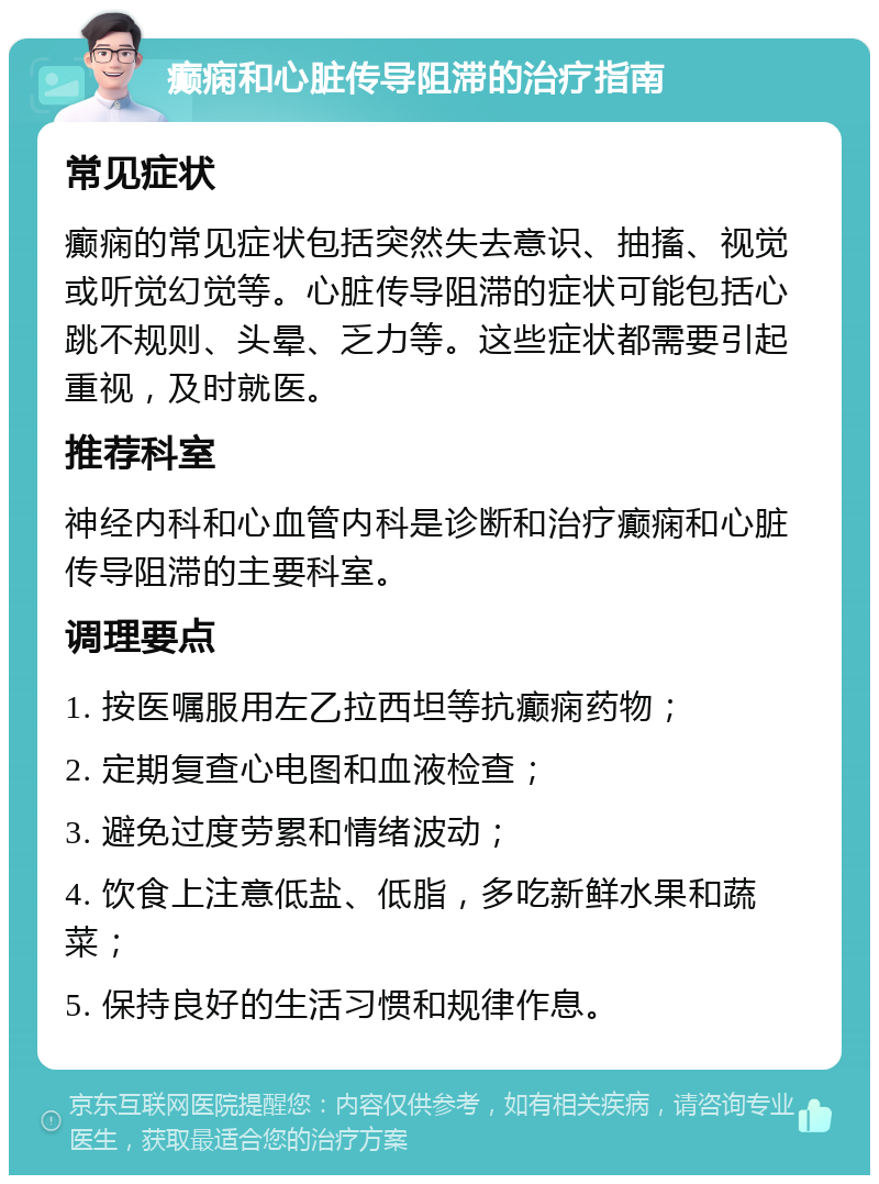 癫痫和心脏传导阻滞的治疗指南 常见症状 癫痫的常见症状包括突然失去意识、抽搐、视觉或听觉幻觉等。心脏传导阻滞的症状可能包括心跳不规则、头晕、乏力等。这些症状都需要引起重视，及时就医。 推荐科室 神经内科和心血管内科是诊断和治疗癫痫和心脏传导阻滞的主要科室。 调理要点 1. 按医嘱服用左乙拉西坦等抗癫痫药物； 2. 定期复查心电图和血液检查； 3. 避免过度劳累和情绪波动； 4. 饮食上注意低盐、低脂，多吃新鲜水果和蔬菜； 5. 保持良好的生活习惯和规律作息。