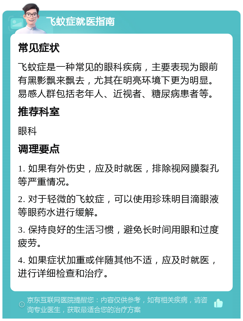 飞蚊症就医指南 常见症状 飞蚊症是一种常见的眼科疾病，主要表现为眼前有黑影飘来飘去，尤其在明亮环境下更为明显。易感人群包括老年人、近视者、糖尿病患者等。 推荐科室 眼科 调理要点 1. 如果有外伤史，应及时就医，排除视网膜裂孔等严重情况。 2. 对于轻微的飞蚊症，可以使用珍珠明目滴眼液等眼药水进行缓解。 3. 保持良好的生活习惯，避免长时间用眼和过度疲劳。 4. 如果症状加重或伴随其他不适，应及时就医，进行详细检查和治疗。