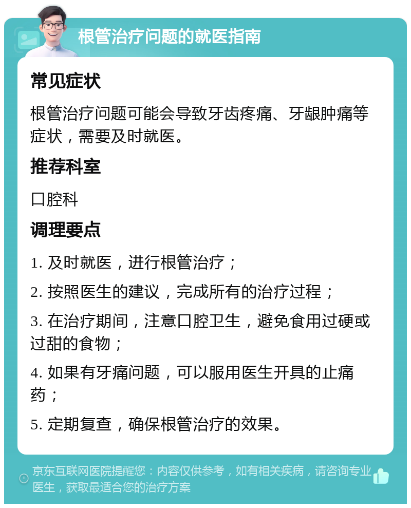 根管治疗问题的就医指南 常见症状 根管治疗问题可能会导致牙齿疼痛、牙龈肿痛等症状，需要及时就医。 推荐科室 口腔科 调理要点 1. 及时就医，进行根管治疗； 2. 按照医生的建议，完成所有的治疗过程； 3. 在治疗期间，注意口腔卫生，避免食用过硬或过甜的食物； 4. 如果有牙痛问题，可以服用医生开具的止痛药； 5. 定期复查，确保根管治疗的效果。