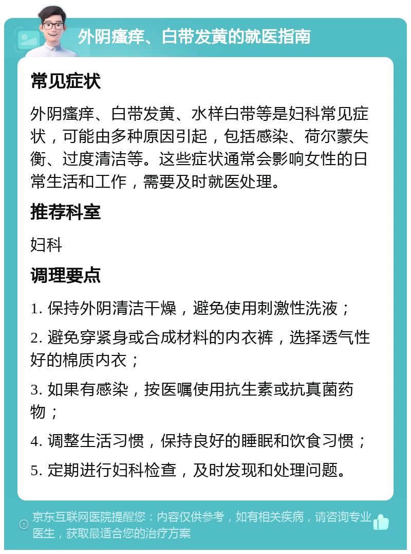 外阴瘙痒、白带发黄的就医指南 常见症状 外阴瘙痒、白带发黄、水样白带等是妇科常见症状，可能由多种原因引起，包括感染、荷尔蒙失衡、过度清洁等。这些症状通常会影响女性的日常生活和工作，需要及时就医处理。 推荐科室 妇科 调理要点 1. 保持外阴清洁干燥，避免使用刺激性洗液； 2. 避免穿紧身或合成材料的内衣裤，选择透气性好的棉质内衣； 3. 如果有感染，按医嘱使用抗生素或抗真菌药物； 4. 调整生活习惯，保持良好的睡眠和饮食习惯； 5. 定期进行妇科检查，及时发现和处理问题。