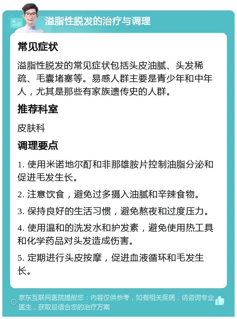 溢脂性脱发的治疗与调理 常见症状 溢脂性脱发的常见症状包括头皮油腻、头发稀疏、毛囊堵塞等。易感人群主要是青少年和中年人，尤其是那些有家族遗传史的人群。 推荐科室 皮肤科 调理要点 1. 使用米诺地尔酊和非那雄胺片控制油脂分泌和促进毛发生长。 2. 注意饮食，避免过多摄入油腻和辛辣食物。 3. 保持良好的生活习惯，避免熬夜和过度压力。 4. 使用温和的洗发水和护发素，避免使用热工具和化学药品对头发造成伤害。 5. 定期进行头皮按摩，促进血液循环和毛发生长。