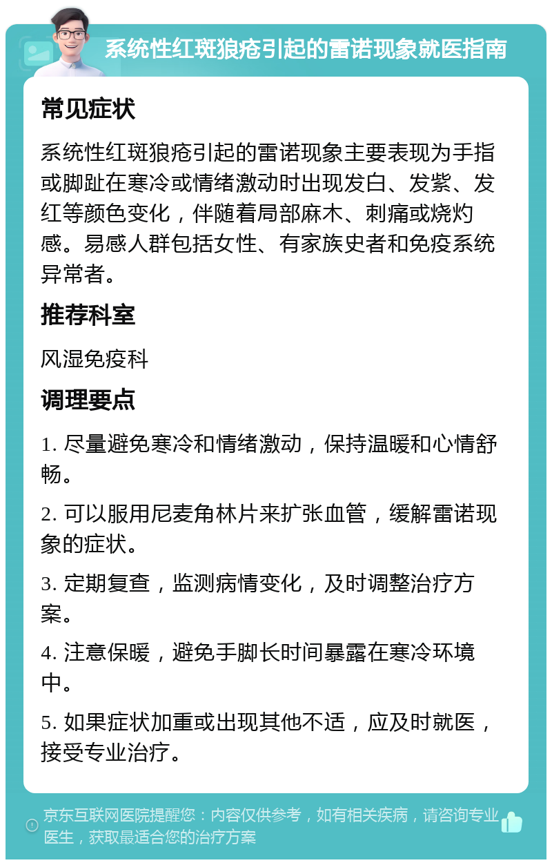 系统性红斑狼疮引起的雷诺现象就医指南 常见症状 系统性红斑狼疮引起的雷诺现象主要表现为手指或脚趾在寒冷或情绪激动时出现发白、发紫、发红等颜色变化，伴随着局部麻木、刺痛或烧灼感。易感人群包括女性、有家族史者和免疫系统异常者。 推荐科室 风湿免疫科 调理要点 1. 尽量避免寒冷和情绪激动，保持温暖和心情舒畅。 2. 可以服用尼麦角林片来扩张血管，缓解雷诺现象的症状。 3. 定期复查，监测病情变化，及时调整治疗方案。 4. 注意保暖，避免手脚长时间暴露在寒冷环境中。 5. 如果症状加重或出现其他不适，应及时就医，接受专业治疗。