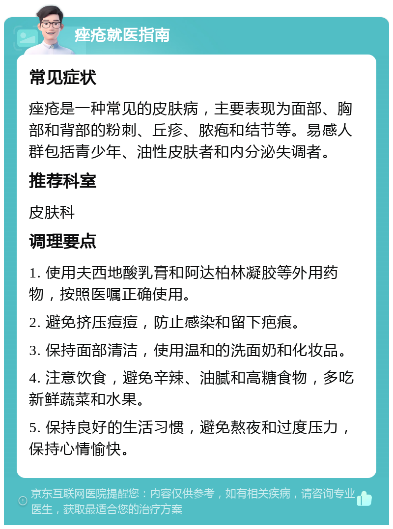 痤疮就医指南 常见症状 痤疮是一种常见的皮肤病，主要表现为面部、胸部和背部的粉刺、丘疹、脓疱和结节等。易感人群包括青少年、油性皮肤者和内分泌失调者。 推荐科室 皮肤科 调理要点 1. 使用夫西地酸乳膏和阿达柏林凝胶等外用药物，按照医嘱正确使用。 2. 避免挤压痘痘，防止感染和留下疤痕。 3. 保持面部清洁，使用温和的洗面奶和化妆品。 4. 注意饮食，避免辛辣、油腻和高糖食物，多吃新鲜蔬菜和水果。 5. 保持良好的生活习惯，避免熬夜和过度压力，保持心情愉快。