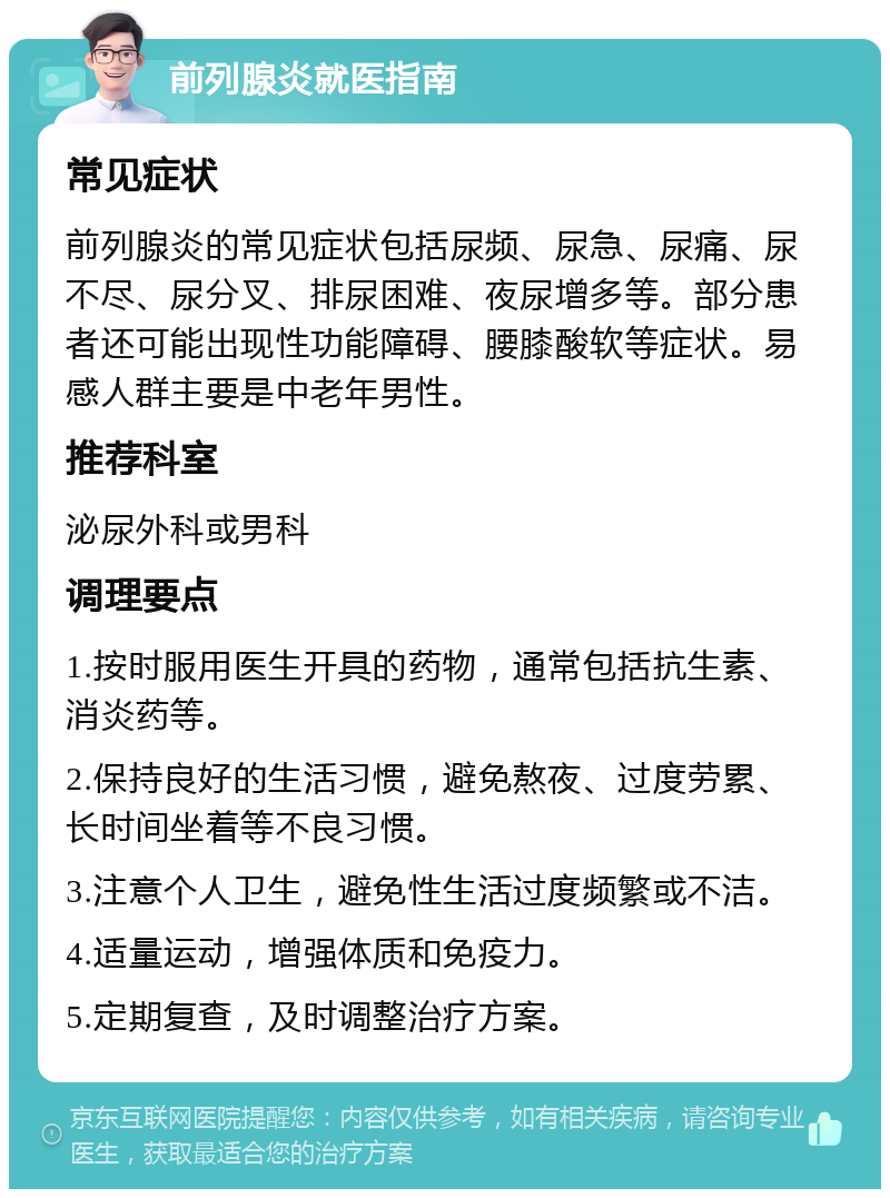 前列腺炎就医指南 常见症状 前列腺炎的常见症状包括尿频、尿急、尿痛、尿不尽、尿分叉、排尿困难、夜尿增多等。部分患者还可能出现性功能障碍、腰膝酸软等症状。易感人群主要是中老年男性。 推荐科室 泌尿外科或男科 调理要点 1.按时服用医生开具的药物，通常包括抗生素、消炎药等。 2.保持良好的生活习惯，避免熬夜、过度劳累、长时间坐着等不良习惯。 3.注意个人卫生，避免性生活过度频繁或不洁。 4.适量运动，增强体质和免疫力。 5.定期复查，及时调整治疗方案。