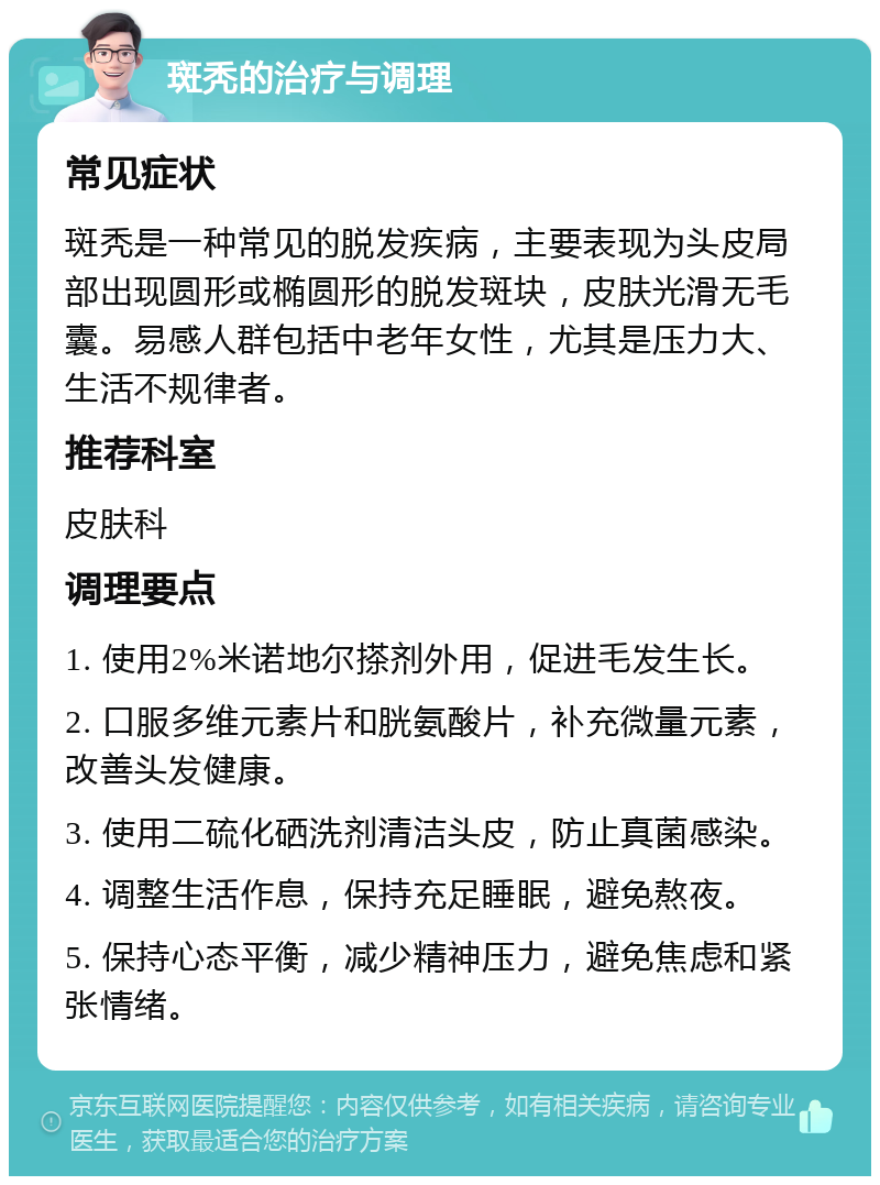 斑秃的治疗与调理 常见症状 斑秃是一种常见的脱发疾病，主要表现为头皮局部出现圆形或椭圆形的脱发斑块，皮肤光滑无毛囊。易感人群包括中老年女性，尤其是压力大、生活不规律者。 推荐科室 皮肤科 调理要点 1. 使用2%米诺地尔搽剂外用，促进毛发生长。 2. 口服多维元素片和胱氨酸片，补充微量元素，改善头发健康。 3. 使用二硫化硒洗剂清洁头皮，防止真菌感染。 4. 调整生活作息，保持充足睡眠，避免熬夜。 5. 保持心态平衡，减少精神压力，避免焦虑和紧张情绪。