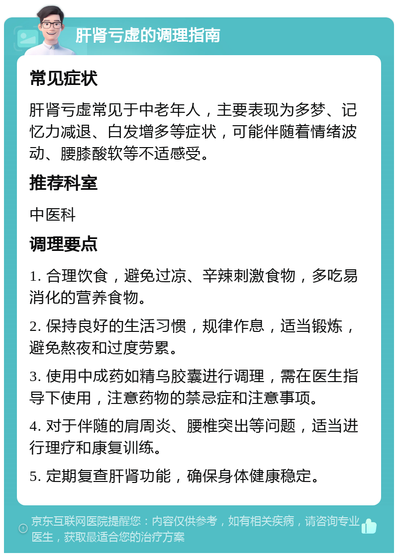 肝肾亏虚的调理指南 常见症状 肝肾亏虚常见于中老年人，主要表现为多梦、记忆力减退、白发增多等症状，可能伴随着情绪波动、腰膝酸软等不适感受。 推荐科室 中医科 调理要点 1. 合理饮食，避免过凉、辛辣刺激食物，多吃易消化的营养食物。 2. 保持良好的生活习惯，规律作息，适当锻炼，避免熬夜和过度劳累。 3. 使用中成药如精乌胶囊进行调理，需在医生指导下使用，注意药物的禁忌症和注意事项。 4. 对于伴随的肩周炎、腰椎突出等问题，适当进行理疗和康复训练。 5. 定期复查肝肾功能，确保身体健康稳定。