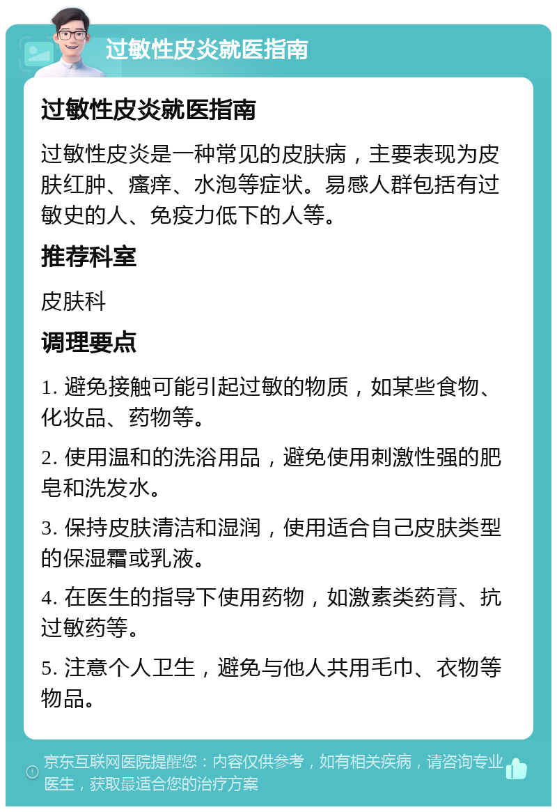 过敏性皮炎就医指南 过敏性皮炎就医指南 过敏性皮炎是一种常见的皮肤病，主要表现为皮肤红肿、瘙痒、水泡等症状。易感人群包括有过敏史的人、免疫力低下的人等。 推荐科室 皮肤科 调理要点 1. 避免接触可能引起过敏的物质，如某些食物、化妆品、药物等。 2. 使用温和的洗浴用品，避免使用刺激性强的肥皂和洗发水。 3. 保持皮肤清洁和湿润，使用适合自己皮肤类型的保湿霜或乳液。 4. 在医生的指导下使用药物，如激素类药膏、抗过敏药等。 5. 注意个人卫生，避免与他人共用毛巾、衣物等物品。