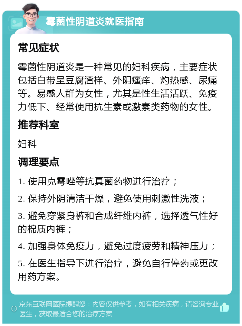 霉菌性阴道炎就医指南 常见症状 霉菌性阴道炎是一种常见的妇科疾病，主要症状包括白带呈豆腐渣样、外阴瘙痒、灼热感、尿痛等。易感人群为女性，尤其是性生活活跃、免疫力低下、经常使用抗生素或激素类药物的女性。 推荐科室 妇科 调理要点 1. 使用克霉唑等抗真菌药物进行治疗； 2. 保持外阴清洁干燥，避免使用刺激性洗液； 3. 避免穿紧身裤和合成纤维内裤，选择透气性好的棉质内裤； 4. 加强身体免疫力，避免过度疲劳和精神压力； 5. 在医生指导下进行治疗，避免自行停药或更改用药方案。