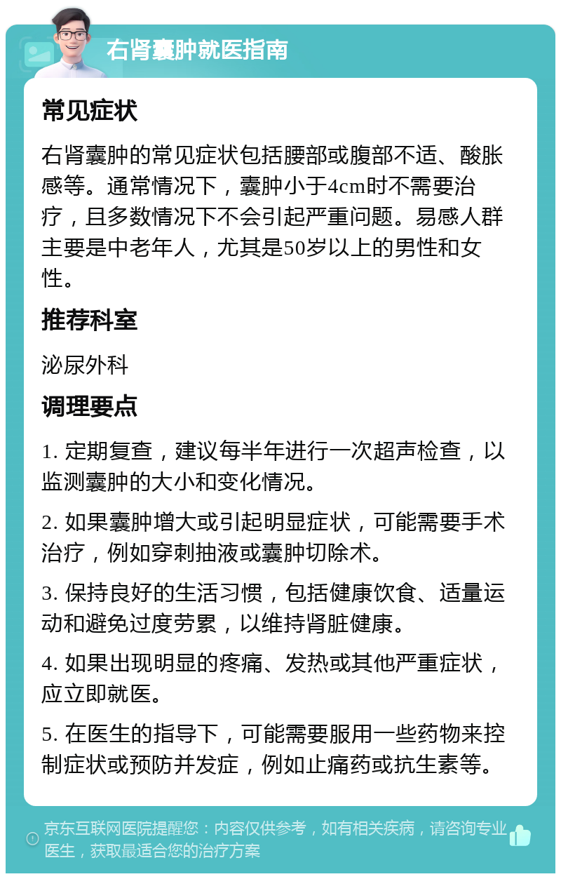 右肾囊肿就医指南 常见症状 右肾囊肿的常见症状包括腰部或腹部不适、酸胀感等。通常情况下，囊肿小于4cm时不需要治疗，且多数情况下不会引起严重问题。易感人群主要是中老年人，尤其是50岁以上的男性和女性。 推荐科室 泌尿外科 调理要点 1. 定期复查，建议每半年进行一次超声检查，以监测囊肿的大小和变化情况。 2. 如果囊肿增大或引起明显症状，可能需要手术治疗，例如穿刺抽液或囊肿切除术。 3. 保持良好的生活习惯，包括健康饮食、适量运动和避免过度劳累，以维持肾脏健康。 4. 如果出现明显的疼痛、发热或其他严重症状，应立即就医。 5. 在医生的指导下，可能需要服用一些药物来控制症状或预防并发症，例如止痛药或抗生素等。