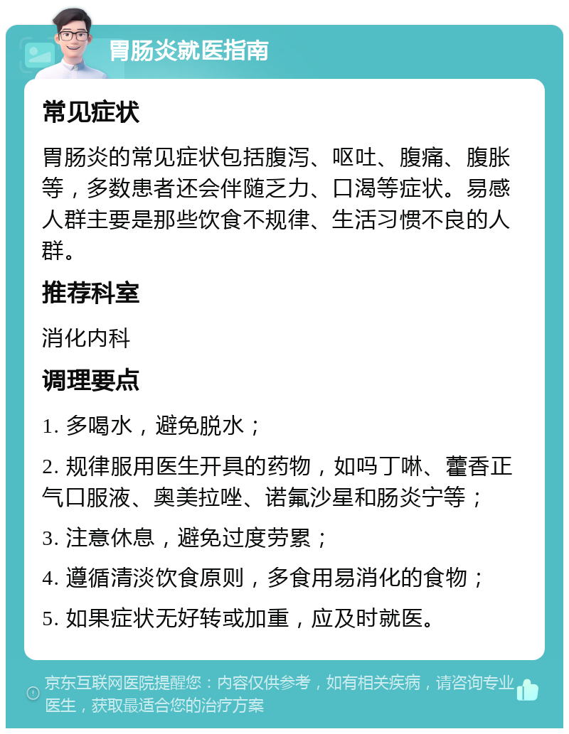 胃肠炎就医指南 常见症状 胃肠炎的常见症状包括腹泻、呕吐、腹痛、腹胀等，多数患者还会伴随乏力、口渴等症状。易感人群主要是那些饮食不规律、生活习惯不良的人群。 推荐科室 消化内科 调理要点 1. 多喝水，避免脱水； 2. 规律服用医生开具的药物，如吗丁啉、藿香正气口服液、奥美拉唑、诺氟沙星和肠炎宁等； 3. 注意休息，避免过度劳累； 4. 遵循清淡饮食原则，多食用易消化的食物； 5. 如果症状无好转或加重，应及时就医。