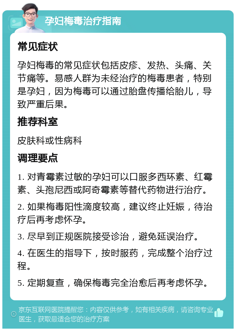 孕妇梅毒治疗指南 常见症状 孕妇梅毒的常见症状包括皮疹、发热、头痛、关节痛等。易感人群为未经治疗的梅毒患者，特别是孕妇，因为梅毒可以通过胎盘传播给胎儿，导致严重后果。 推荐科室 皮肤科或性病科 调理要点 1. 对青霉素过敏的孕妇可以口服多西环素、红霉素、头孢尼西或阿奇霉素等替代药物进行治疗。 2. 如果梅毒阳性滴度较高，建议终止妊娠，待治疗后再考虑怀孕。 3. 尽早到正规医院接受诊治，避免延误治疗。 4. 在医生的指导下，按时服药，完成整个治疗过程。 5. 定期复查，确保梅毒完全治愈后再考虑怀孕。