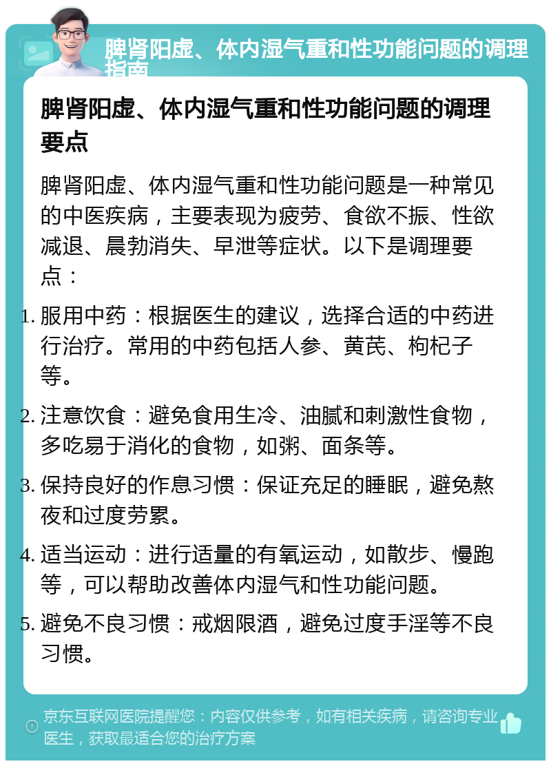 脾肾阳虚、体内湿气重和性功能问题的调理指南 脾肾阳虚、体内湿气重和性功能问题的调理要点 脾肾阳虚、体内湿气重和性功能问题是一种常见的中医疾病，主要表现为疲劳、食欲不振、性欲减退、晨勃消失、早泄等症状。以下是调理要点： 服用中药：根据医生的建议，选择合适的中药进行治疗。常用的中药包括人参、黄芪、枸杞子等。 注意饮食：避免食用生冷、油腻和刺激性食物，多吃易于消化的食物，如粥、面条等。 保持良好的作息习惯：保证充足的睡眠，避免熬夜和过度劳累。 适当运动：进行适量的有氧运动，如散步、慢跑等，可以帮助改善体内湿气和性功能问题。 避免不良习惯：戒烟限酒，避免过度手淫等不良习惯。