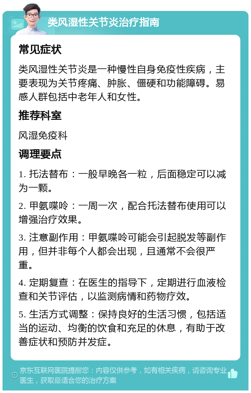 类风湿性关节炎治疗指南 常见症状 类风湿性关节炎是一种慢性自身免疫性疾病，主要表现为关节疼痛、肿胀、僵硬和功能障碍。易感人群包括中老年人和女性。 推荐科室 风湿免疫科 调理要点 1. 托法替布：一般早晚各一粒，后面稳定可以减为一颗。 2. 甲氨喋呤：一周一次，配合托法替布使用可以增强治疗效果。 3. 注意副作用：甲氨喋呤可能会引起脱发等副作用，但并非每个人都会出现，且通常不会很严重。 4. 定期复查：在医生的指导下，定期进行血液检查和关节评估，以监测病情和药物疗效。 5. 生活方式调整：保持良好的生活习惯，包括适当的运动、均衡的饮食和充足的休息，有助于改善症状和预防并发症。