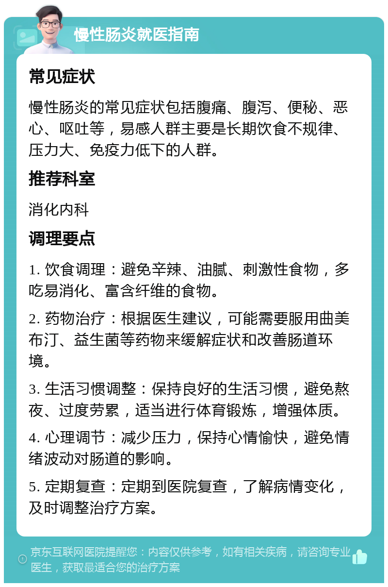 慢性肠炎就医指南 常见症状 慢性肠炎的常见症状包括腹痛、腹泻、便秘、恶心、呕吐等，易感人群主要是长期饮食不规律、压力大、免疫力低下的人群。 推荐科室 消化内科 调理要点 1. 饮食调理：避免辛辣、油腻、刺激性食物，多吃易消化、富含纤维的食物。 2. 药物治疗：根据医生建议，可能需要服用曲美布汀、益生菌等药物来缓解症状和改善肠道环境。 3. 生活习惯调整：保持良好的生活习惯，避免熬夜、过度劳累，适当进行体育锻炼，增强体质。 4. 心理调节：减少压力，保持心情愉快，避免情绪波动对肠道的影响。 5. 定期复查：定期到医院复查，了解病情变化，及时调整治疗方案。