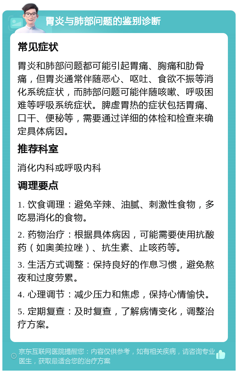 胃炎与肺部问题的鉴别诊断 常见症状 胃炎和肺部问题都可能引起胃痛、胸痛和肋骨痛，但胃炎通常伴随恶心、呕吐、食欲不振等消化系统症状，而肺部问题可能伴随咳嗽、呼吸困难等呼吸系统症状。脾虚胃热的症状包括胃痛、口干、便秘等，需要通过详细的体检和检查来确定具体病因。 推荐科室 消化内科或呼吸内科 调理要点 1. 饮食调理：避免辛辣、油腻、刺激性食物，多吃易消化的食物。 2. 药物治疗：根据具体病因，可能需要使用抗酸药（如奥美拉唑）、抗生素、止咳药等。 3. 生活方式调整：保持良好的作息习惯，避免熬夜和过度劳累。 4. 心理调节：减少压力和焦虑，保持心情愉快。 5. 定期复查：及时复查，了解病情变化，调整治疗方案。