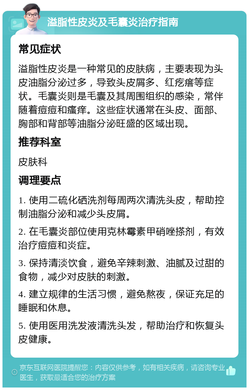 溢脂性皮炎及毛囊炎治疗指南 常见症状 溢脂性皮炎是一种常见的皮肤病，主要表现为头皮油脂分泌过多，导致头皮屑多、红疙瘩等症状。毛囊炎则是毛囊及其周围组织的感染，常伴随着痘痘和瘙痒。这些症状通常在头皮、面部、胸部和背部等油脂分泌旺盛的区域出现。 推荐科室 皮肤科 调理要点 1. 使用二硫化硒洗剂每周两次清洗头皮，帮助控制油脂分泌和减少头皮屑。 2. 在毛囊炎部位使用克林霉素甲硝唑搽剂，有效治疗痘痘和炎症。 3. 保持清淡饮食，避免辛辣刺激、油腻及过甜的食物，减少对皮肤的刺激。 4. 建立规律的生活习惯，避免熬夜，保证充足的睡眠和休息。 5. 使用医用洗发液清洗头发，帮助治疗和恢复头皮健康。