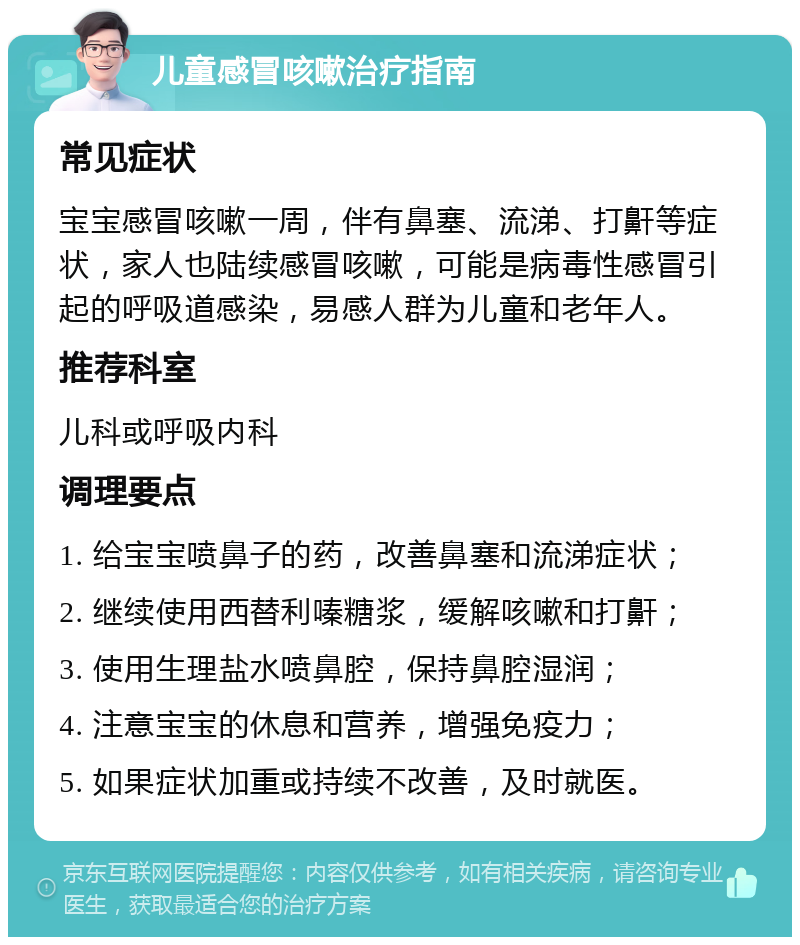 儿童感冒咳嗽治疗指南 常见症状 宝宝感冒咳嗽一周，伴有鼻塞、流涕、打鼾等症状，家人也陆续感冒咳嗽，可能是病毒性感冒引起的呼吸道感染，易感人群为儿童和老年人。 推荐科室 儿科或呼吸内科 调理要点 1. 给宝宝喷鼻子的药，改善鼻塞和流涕症状； 2. 继续使用西替利嗪糖浆，缓解咳嗽和打鼾； 3. 使用生理盐水喷鼻腔，保持鼻腔湿润； 4. 注意宝宝的休息和营养，增强免疫力； 5. 如果症状加重或持续不改善，及时就医。