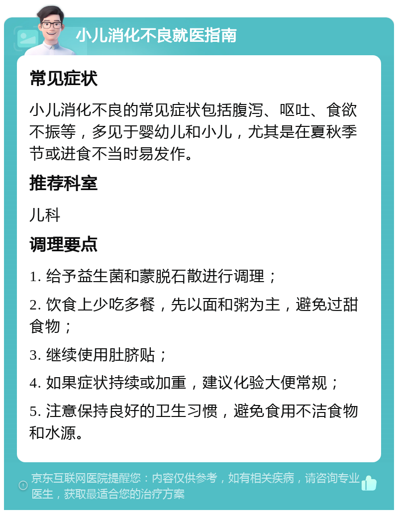 小儿消化不良就医指南 常见症状 小儿消化不良的常见症状包括腹泻、呕吐、食欲不振等，多见于婴幼儿和小儿，尤其是在夏秋季节或进食不当时易发作。 推荐科室 儿科 调理要点 1. 给予益生菌和蒙脱石散进行调理； 2. 饮食上少吃多餐，先以面和粥为主，避免过甜食物； 3. 继续使用肚脐贴； 4. 如果症状持续或加重，建议化验大便常规； 5. 注意保持良好的卫生习惯，避免食用不洁食物和水源。