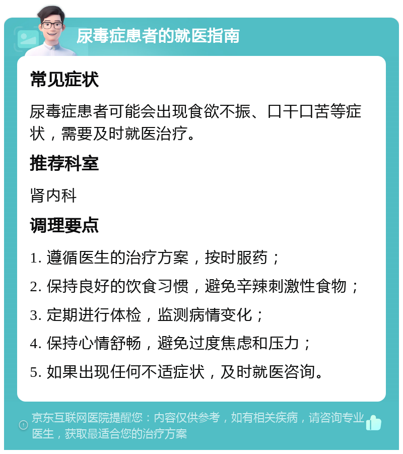 尿毒症患者的就医指南 常见症状 尿毒症患者可能会出现食欲不振、口干口苦等症状，需要及时就医治疗。 推荐科室 肾内科 调理要点 1. 遵循医生的治疗方案，按时服药； 2. 保持良好的饮食习惯，避免辛辣刺激性食物； 3. 定期进行体检，监测病情变化； 4. 保持心情舒畅，避免过度焦虑和压力； 5. 如果出现任何不适症状，及时就医咨询。