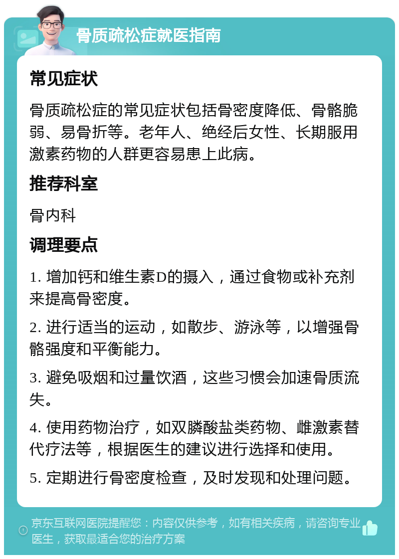 骨质疏松症就医指南 常见症状 骨质疏松症的常见症状包括骨密度降低、骨骼脆弱、易骨折等。老年人、绝经后女性、长期服用激素药物的人群更容易患上此病。 推荐科室 骨内科 调理要点 1. 增加钙和维生素D的摄入，通过食物或补充剂来提高骨密度。 2. 进行适当的运动，如散步、游泳等，以增强骨骼强度和平衡能力。 3. 避免吸烟和过量饮酒，这些习惯会加速骨质流失。 4. 使用药物治疗，如双膦酸盐类药物、雌激素替代疗法等，根据医生的建议进行选择和使用。 5. 定期进行骨密度检查，及时发现和处理问题。