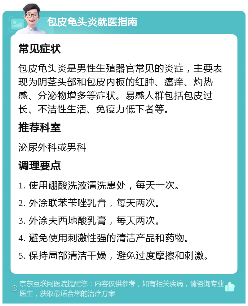 包皮龟头炎就医指南 常见症状 包皮龟头炎是男性生殖器官常见的炎症，主要表现为阴茎头部和包皮内板的红肿、瘙痒、灼热感、分泌物增多等症状。易感人群包括包皮过长、不洁性生活、免疫力低下者等。 推荐科室 泌尿外科或男科 调理要点 1. 使用硼酸洗液清洗患处，每天一次。 2. 外涂联苯苄唑乳膏，每天两次。 3. 外涂夫西地酸乳膏，每天两次。 4. 避免使用刺激性强的清洁产品和药物。 5. 保持局部清洁干燥，避免过度摩擦和刺激。