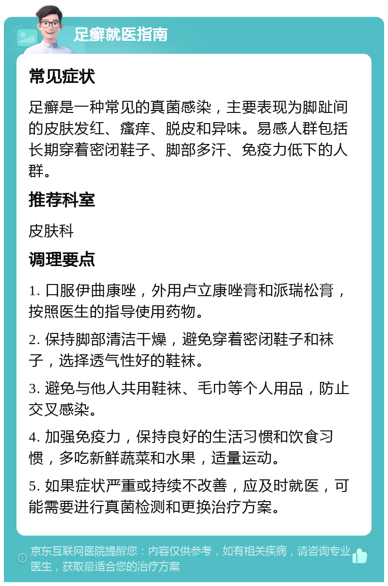 足癣就医指南 常见症状 足癣是一种常见的真菌感染，主要表现为脚趾间的皮肤发红、瘙痒、脱皮和异味。易感人群包括长期穿着密闭鞋子、脚部多汗、免疫力低下的人群。 推荐科室 皮肤科 调理要点 1. 口服伊曲康唑，外用卢立康唑膏和派瑞松膏，按照医生的指导使用药物。 2. 保持脚部清洁干燥，避免穿着密闭鞋子和袜子，选择透气性好的鞋袜。 3. 避免与他人共用鞋袜、毛巾等个人用品，防止交叉感染。 4. 加强免疫力，保持良好的生活习惯和饮食习惯，多吃新鲜蔬菜和水果，适量运动。 5. 如果症状严重或持续不改善，应及时就医，可能需要进行真菌检测和更换治疗方案。