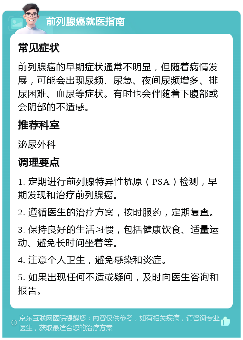 前列腺癌就医指南 常见症状 前列腺癌的早期症状通常不明显，但随着病情发展，可能会出现尿频、尿急、夜间尿频增多、排尿困难、血尿等症状。有时也会伴随着下腹部或会阴部的不适感。 推荐科室 泌尿外科 调理要点 1. 定期进行前列腺特异性抗原（PSA）检测，早期发现和治疗前列腺癌。 2. 遵循医生的治疗方案，按时服药，定期复查。 3. 保持良好的生活习惯，包括健康饮食、适量运动、避免长时间坐着等。 4. 注意个人卫生，避免感染和炎症。 5. 如果出现任何不适或疑问，及时向医生咨询和报告。