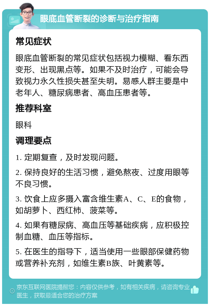 眼底血管断裂的诊断与治疗指南 常见症状 眼底血管断裂的常见症状包括视力模糊、看东西变形、出现黑点等。如果不及时治疗，可能会导致视力永久性损失甚至失明。易感人群主要是中老年人、糖尿病患者、高血压患者等。 推荐科室 眼科 调理要点 1. 定期复查，及时发现问题。 2. 保持良好的生活习惯，避免熬夜、过度用眼等不良习惯。 3. 饮食上应多摄入富含维生素A、C、E的食物，如胡萝卜、西红柿、菠菜等。 4. 如果有糖尿病、高血压等基础疾病，应积极控制血糖、血压等指标。 5. 在医生的指导下，适当使用一些眼部保健药物或营养补充剂，如维生素B族、叶黄素等。